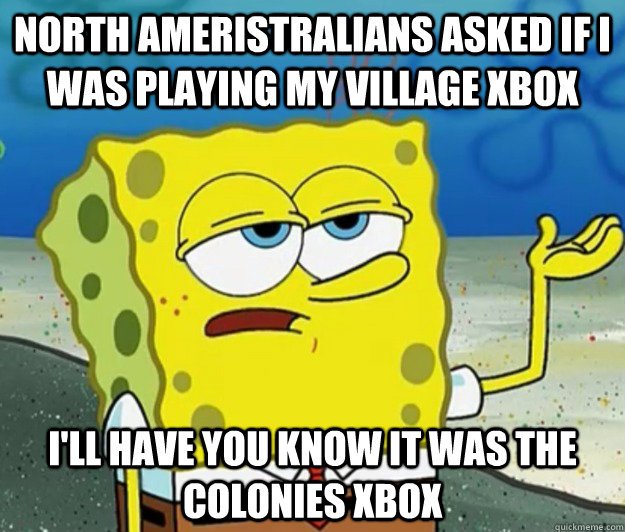North Ameristralians asked if i was playing my village xbox I'll have you know it was the colonies xbox  Tough Spongebob