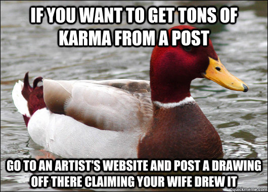 if you want to get tons of karma from a post go to an artist's website and post a drawing off there claiming your wife drew it  Malicious Advice Mallard
