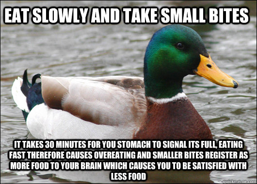 Eat slowly and take small bites It takes 30 minutes for you stomach to signal its full, eating fast therefore causes overeating and smaller bites register as more food to your brain which causes you to be satisfied with less food  Actual Advice Mallard