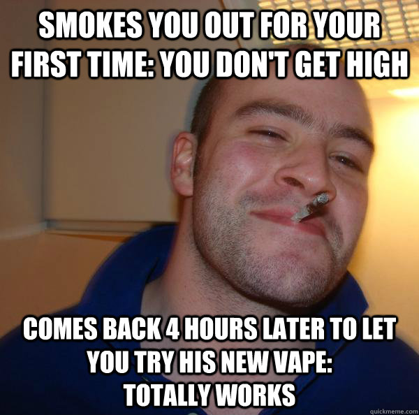 Smokes you out for your first time: You don't get high Comes back 4 hours later to let you try his new vape:                totally works - Smokes you out for your first time: You don't get high Comes back 4 hours later to let you try his new vape:                totally works  Misc