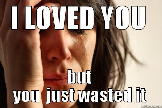 I LOVED YOU BUT YOU  JUST WASTED IT First World Problems