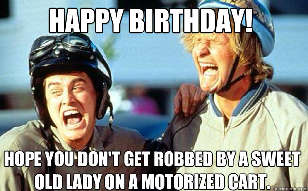 Happy Birthday! Hope you don't get robbed by a sweet old lady on a motorized cart.  Dumb and Dumber