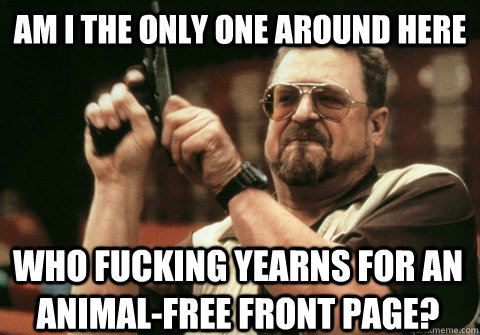 Am I the only one around here who fucking yearns for an animal-free front page? - Am I the only one around here who fucking yearns for an animal-free front page?  Am I the only one