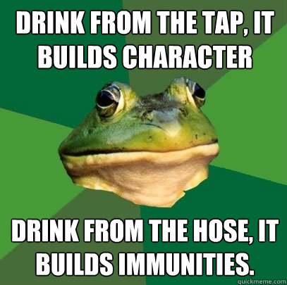 drink from the tap, it builds character drink from the hose, it builds immunities.  Foul Bachelor Frog