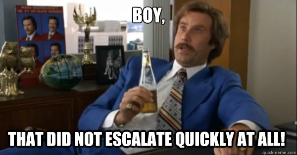 Boy, That did not escalate quickly at all!  Ron burgundy