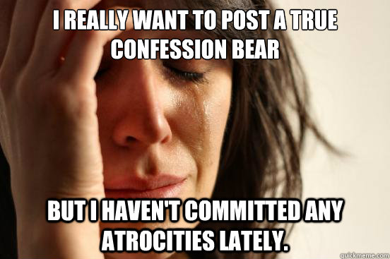 I really want to post a true confession bear But I haven't committed any atrocities lately.  First World Problems