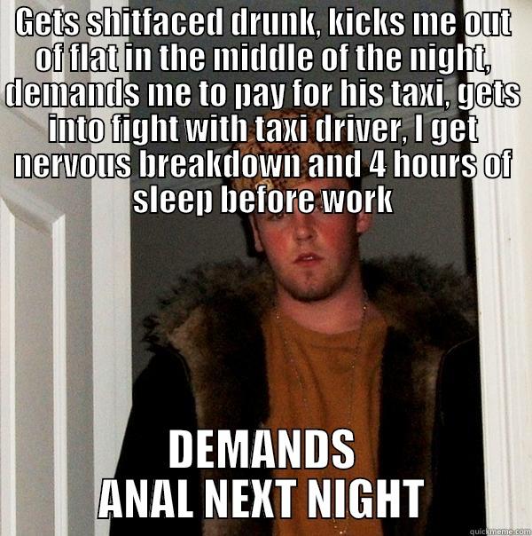 GETS SHITFACED DRUNK, KICKS ME OUT OF FLAT IN THE MIDDLE OF THE NIGHT, DEMANDS ME TO PAY FOR HIS TAXI, GETS INTO FIGHT WITH TAXI DRIVER, I GET NERVOUS BREAKDOWN AND 4 HOURS OF SLEEP BEFORE WORK DEMANDS ANAL NEXT NIGHT Scumbag Steve