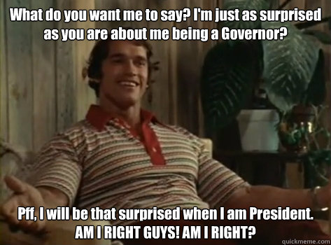 What do you want me to say? I'm just as surprised as you are about me being a Governor? Pff, I will be that surprised when I am President. AM I RIGHT GUYS! AM I RIGHT? - What do you want me to say? I'm just as surprised as you are about me being a Governor? Pff, I will be that surprised when I am President. AM I RIGHT GUYS! AM I RIGHT?  Orgasm Arnold