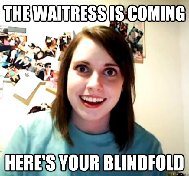 The waitress is coming Here's your blindfold  Overly Attached Girlfriend
