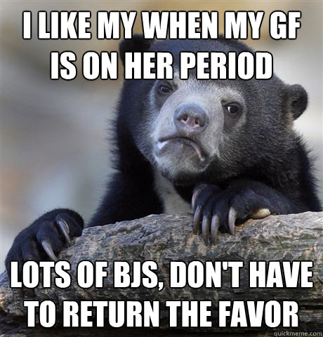 I like my when my gf is on her period lots of bjs, don't have to return the favor  Confession Bear