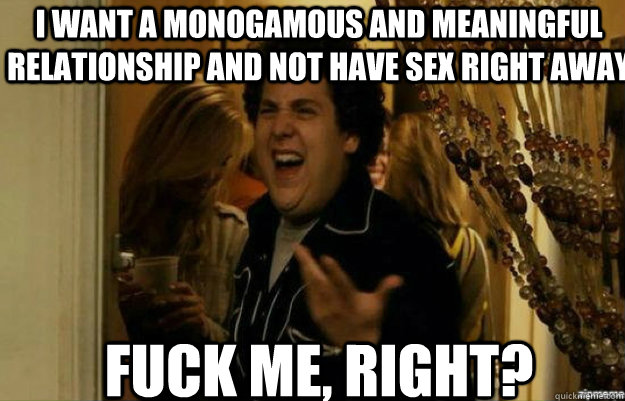 i want a monogamous and meaningful relationship and not have sex right away FUCK ME, RIGHT?  fuck me right