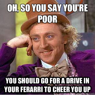 Oh, so you say you're poor
 You should go for a drive in your ferarri to cheer you up - Oh, so you say you're poor
 You should go for a drive in your ferarri to cheer you up  Condescending Wonka