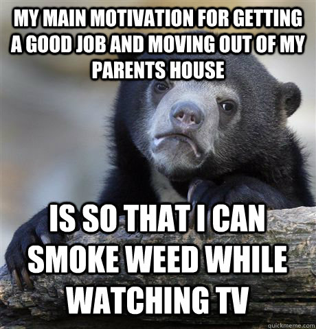 MY MAIN MOTIVATION FOR GETTING A GOOD JOB AND MOVING OUT OF MY PARENTS HOUSE IS SO THAT I CAN SMOKE WEED WHILE WATCHING TV - MY MAIN MOTIVATION FOR GETTING A GOOD JOB AND MOVING OUT OF MY PARENTS HOUSE IS SO THAT I CAN SMOKE WEED WHILE WATCHING TV  Confession Bear