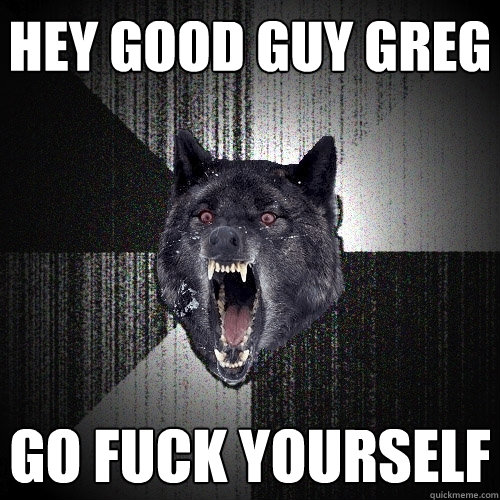 hey Good guy greg go fuck yourself  Insanity Wolf