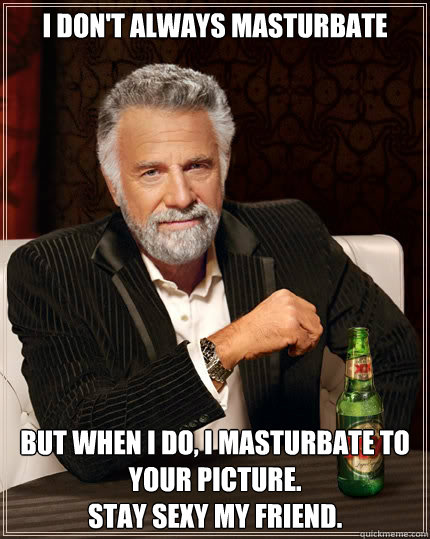I don't always masturbate but when I do, I masturbate to your picture. 
Stay sexy my friend.  The Most Interesting Man In The World