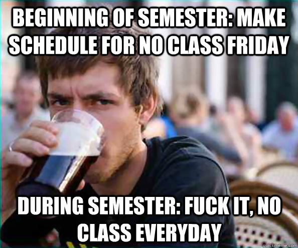 Beginning of semester: Make schedule for no class friday During semester: Fuck it, no class everyday  Lazy College Senior