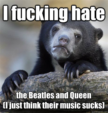 I fucking hate the Beatles and Queen
(I just think their music sucks)  Confession Bear