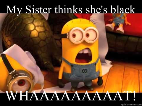 My Sister thinks she's black WHAAAAAAAAAT!  minion