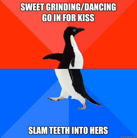 Sweet grinding/dancing
Go in for kiss Slam teeth into hers  Socially Awesome Awkward Penguin