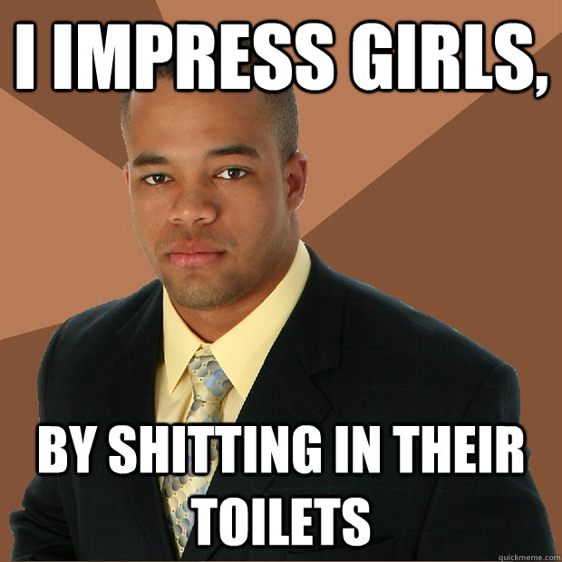 i impress girls, by shitting in their toilets  Successful Black Man