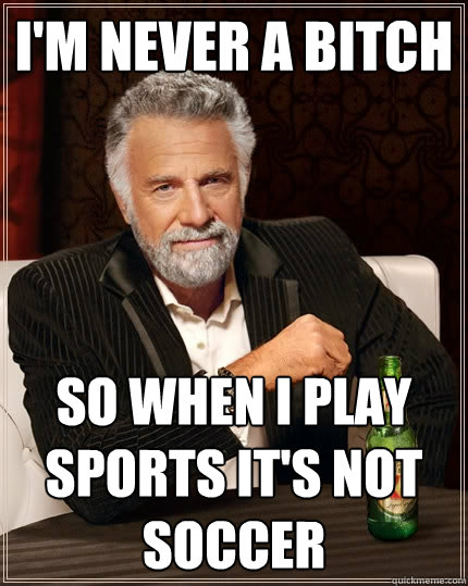 I'm never a bitch So when i play sports it's not soccer  The Most Interesting Man In The World