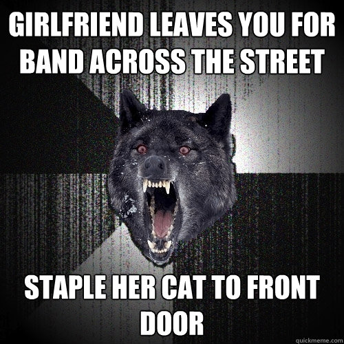 girlfriend leaves you for band across the street Staple her cat to front door  Insanity Wolf