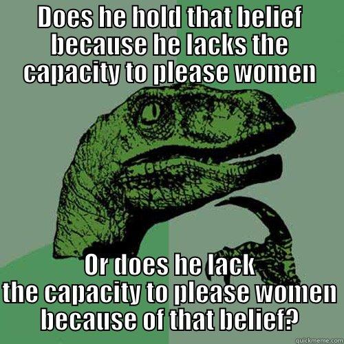 DOES HE HOLD THAT BELIEF BECAUSE HE LACKS THE CAPACITY TO PLEASE WOMEN OR DOES HE LACK THE CAPACITY TO PLEASE WOMEN BECAUSE OF THAT BELIEF? Philosoraptor