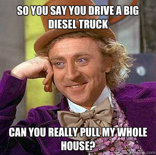so you say you drive a big diesel truck can you really pull my whole house?  Condescending Wonka