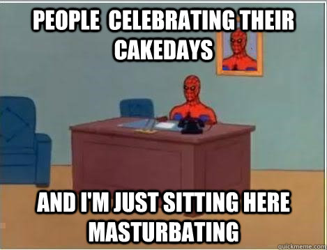 people  celebrating their cakedays And I'm just sitting here masturbating  Im just sitting here masturbating