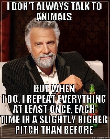 I DON'T ALWAYS TALK TO ANIMALS BUT WHEN I DO, I REPEAT EVERYTHING AT LEAST ONCE, EACH TIME IN A SLIGHTLY HIGHER PITCH THAN BEFORE The Most Interesting Man In The World