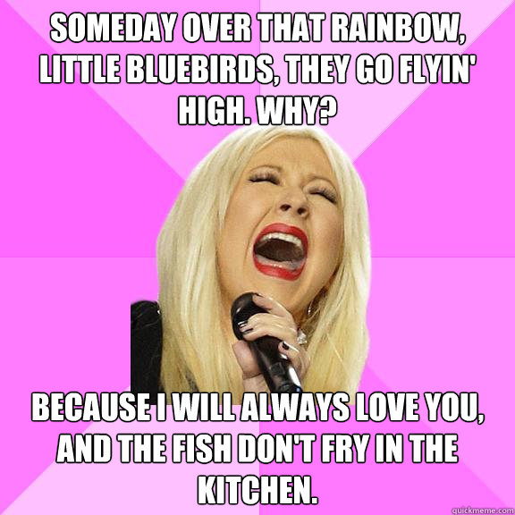 Someday over that rainbow, little bluebirds, they go flyin' high. Why? Because I will always love you, and the fish don't fry in the kitchen.  Wrong Lyrics Christina