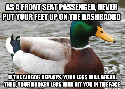AS A FRONT SEAT PASSENGER, NEVER PUT YOUR FEET UP ON THE DASHBAORD IF THE AIRBAG DEPLOYS, YOUR LEGS WILL BREAK.  THEN, YOUR BROKEN LEGS WILL HIT YOU IN THE FACE.  Actual Advice Mallard
