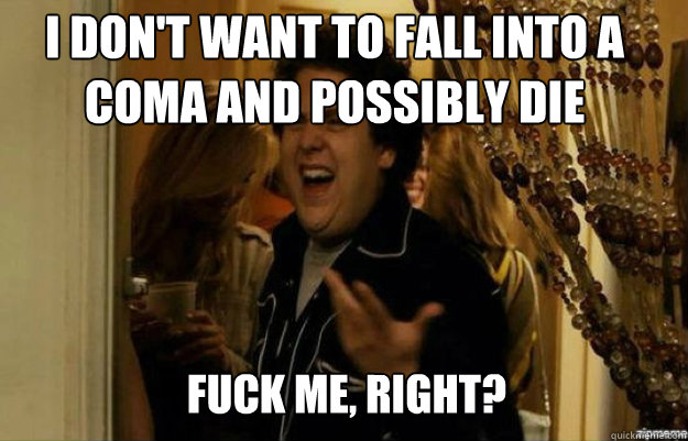 I don't want to fall into a coma and possibly die FUCK ME, RIGHT?  fuck me right