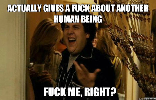 Actually Gives a fuck about another human being FUCK ME, RIGHT?  fuck me right