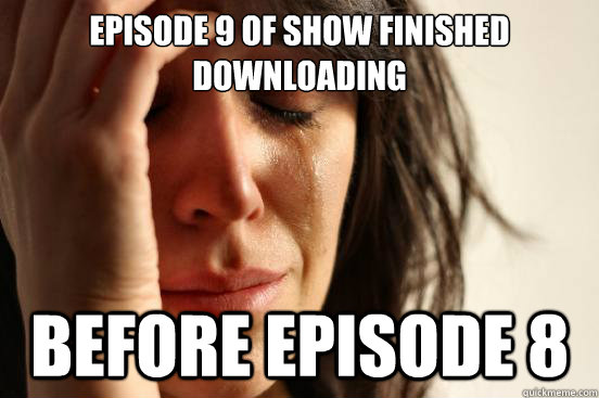 Episode 9 of show finished downloading Before Episode 8  First World Problems