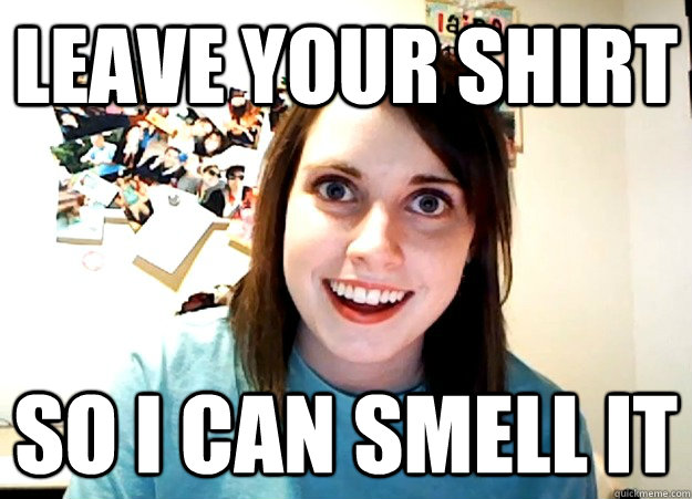 leave your shirt so i can smell it  Overly Attached Girlfriend