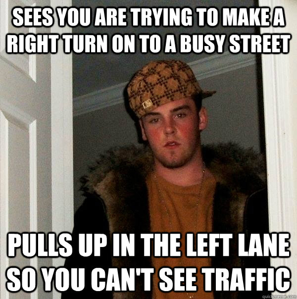 Sees you are trying to make a right turn on to a busy street pulls up in the left lane so you can't see traffic - Sees you are trying to make a right turn on to a busy street pulls up in the left lane so you can't see traffic  Scumbag Steve