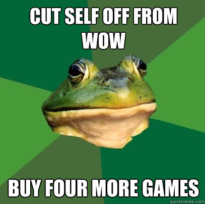 Cut self off from wow buy four more games  Foul Bachelor Frog