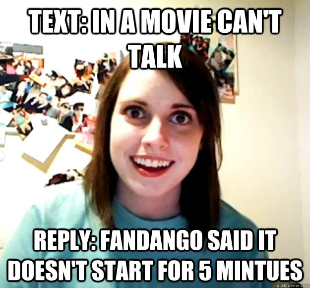 text: in a movie can't talk reply: fandango said it doesn't start for 5 mintues  Overly Attached Girlfriend