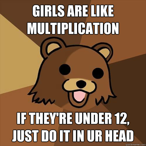 girls are like multiplication if they're under 12, just do it in ur head  Pedobear
