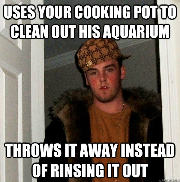 Uses your cooking pot to clean out his aquarium throws it away instead of rinsing it out - Uses your cooking pot to clean out his aquarium throws it away instead of rinsing it out  Scumbag Steve