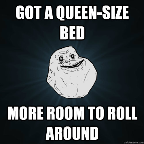 Got a Queen-size bed more room to roll around  Forever Alone