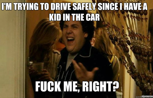 I'm trying to drive safely since I have a kid in the car FUCK ME, RIGHT?  fuck me right