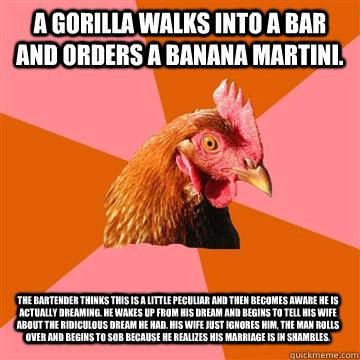 A gorilla walks into a bar and orders a banana martini. The bartender thinks this is a little peculiar and then becomes aware he is actually dreaming. He wakes up from his dream and begins to tell his wife about the ridiculous dream he had. His wife just   Anti-Joke Chicken