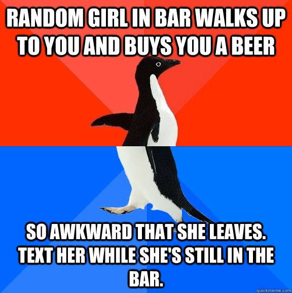 Random girl in bar walks up to you and buys you a beer So awkward that she leaves.  Text her while she's still in the bar.  Socially Awesome Awkward Penguin