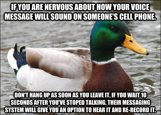 If you are nervous about how your voice message will sound on someone's cell phone. don't hang up as soon as you leave it, if you wait 10 seconds after you've stoped talking, their messaging system will give you an option to hear it and re-record it.  Actual Advice Mallard