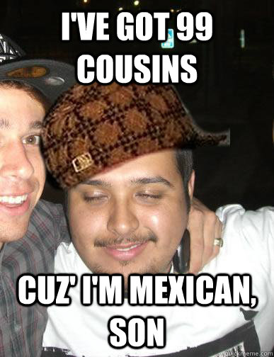 I've got 99 cousins cuz' I'm mexican, son - I've got 99 cousins cuz' I'm mexican, son  Shady Mexican friend