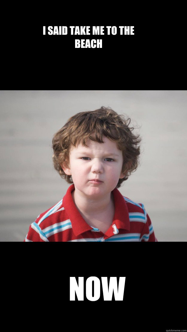 I said take me to the beach NOW  