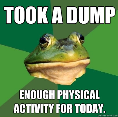 Took a dump Enough Physical Activity for today.  Foul Bachelor Frog