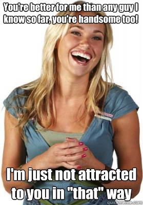 You're better for me than any guy I know so far, you're handsome too! I'm just not attracted to you in 